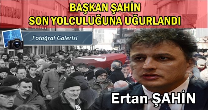 “Hizmet Şehidi” Başkan Ertan Şahin son yolculuğuna uğurlandı