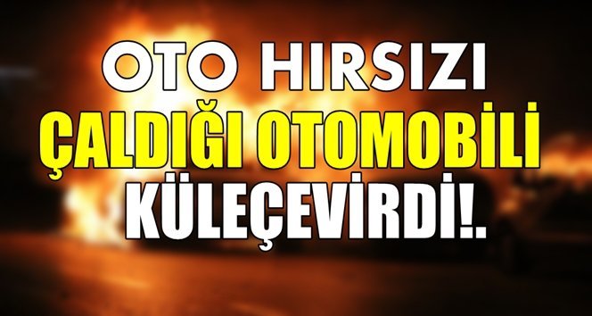 Oto hırsızı çaldığı otomobili yaktı